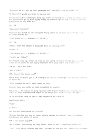 "Nangyari na e.. Ano pa bang magagawa mo?" pag-uulit nya sa sinabi ko!
"W-What!???" pigil ang inis na tanong ko!
Nakakainis dahil nakatingin lang sya sakin at parang wala syang reaksyon! Ang
mas nakakainis pa ay muka syang tanga na tumatabingi pa ang ulo nya na parang
pinag-aaralan ang muka ko!
dO___Ob
'Abnormal! Pakshet!'
"Sumagot ka! Bakit mo ako sinapak! Anong akala mo sa muka ko ha!?" galit na
talagang tanong ko!
"Yang mukha mo.... Mukhang.... SIOPAO.."
dO___Ob
'WHAT?! WHAT THE HELL!? S-Siopao!? Tama ba narinig ko!?'
"A-Ano??"
"Yang mukha mo.... Mukhang.... SIOPAO.."
'Inulit pa! Tibay!'
Nakatingin lang sya sakin at wala pa rin syang reaksyon! Nanggigigil na ang
laman ko at gusto ko rin syang sapakin! Pero yung pader ang sinuntok ko!
"Oh my.. He's mad now!"
"Who's that!?"
"Who knows? She looks new!"
"Deib tama na babae yan e.." sumingit si Lee at hinarangan ako habang nakahawak
sa braso ko.
"Miss sumibat ka na.." sabi naman ni Tob.
Ngumisi lang sya sakin at saka tumalikod at umalis.
"Anak ng... At nakuwa mo pang ngumisi ah!? Hoy!!! Tandaan mo tong mukang 'to
dahil di kita tatantanan!" sigaw ko sa kanya pero hindi na sya lumingon.
"Mike Enriquez ikaw ba yan!?" may nagsalita sa likod ko!
Napalingon ako..
'Tch!'
SI MIGZ!
Ang baklang presidente ng council!
"Mister Enrile, ang aga mo naman yatang gumawa ng eksena?" sabi nya habang
binubuksan ang pinto ng room.
"Oh e ano naman sayo!?"
"Wala naman, graduating ka lang naman, alam mo yan.." mayabang nyang sabi.
"Tch!" inis akong humarap kay Lee! "Bitiwan mo nga ako Lee, nabakla ka na naman
 