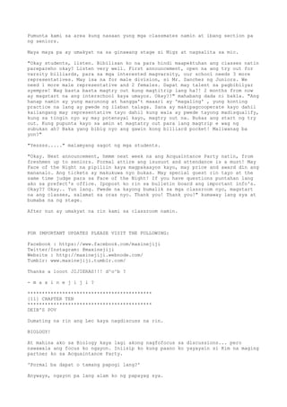 Pumunta kami sa area kung nasaan yung mga classmates namin at ibang section pa
ng seniors.
Maya maya pa ay umakyat na sa ginawang stage si Migz at nagsalita sa mic.
"Okay students, listen. Bibilisan ko na para hindi maapektuhan ang classes natin
parepareho okay? Listen very well. First announcement, open na ang try out for
varsity billiards, para sa mga interested magvarsity, our school needs 3 more
representatives. May isa na for male division, si Mr. Sanchez ng Juniors. We
need 1 more male representative and 2 females. Dapat may talent sa pagbibilyar
syempre! Wag basta basta magtry out kung magtitrip lang ha?! 2 months from now
ay magstart na ang interschool kaya umayos. Okay?!" mahabang dada ni bakla. "Ang
hanap namin ay yung marunong at hangga't maaari ay 'magaling' , yung konting
practice na lang ay pwede ng ilaban talaga. Sana ay makipagcooperate kayo dahil
kailangang may representative tayo dahil kung wala ay pwede tayong madisqualify,
kung sa tingin nyo ay may potensyal kayo, magtry out na. Bukas ang start ng try
out. Kung pupunta kayo sa amin at magtatry out para lang magtrip e wag ng
subukan ah? Baka yang bibig nyo ang gawin kong billiard pocket! Maliwanag ba
yon?"
"Yessss....." malamyang sagot ng mga students.
"Okay. Next announcement, hmmm next week na ang Acquaintance Party natin, from
freshmen up to seniors. Formal attire ang isusuot and attendance is a must! May
Face of the Night na pipiliin kaya magpakaayos kayo, may price and award din ang
mananalo. Ang tickets ay makukuwa nyo bukas. May special guest rin tayo at the
same time judge para sa Face of the Night! If you have questions puntahan lang
ako sa prefect's office. Ipopost ko rin sa bulletin board ang important info's.
Okay?? Okay.. Yun lang. Pwede na kayong bumalik sa mga classroom nyo, magstart
na ang classes, salamat sa oras nyo. Thank you! Thank you!" kumaway lang sya at
bumaba na ng stage.
After nun ay umakyat na rin kami sa classroom namin.
FOR IMPORTANT UPDATES PLEASE VISIT THE FOLLOWING:
Facebook : https://www.facebook.com/maxinejiji
Twitter/Instagram: @maxinejiji
Website : http://maxinejiji.webnode.com/
Tumblr: www.maxinejiji.tumblr.com/
Thanks a looot JIJIERAS!!! d^o^b ?
- m a x i n e j i j i ?
*******************************************
[11] CHAPTER TEN
*******************************************
DEIB'S POV
Dumating na rin ang Lec kaya nagdiscuss na rin.
BIOLOGY!
At mahina ako sa Biology kaya lagi akong nagfofocus sa discussions... pero
nawawala ang focus ko ngayon. Iniisip ko kung paano ko yayayain si Kim na maging
partner ko sa Acquaintance Party.
'Pormal ba dapat o tamang papogi lang?'
Anyways, ngayon pa lang alam ko ng papayag sya.
 