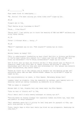 d^_______________^b
Kaya naman hindi ko namalayang....
"Mr. Enrile! I've been calling you three times now!" sigaw ng Lec.
dO_ob
Tinapik ako ni Tob.
"Hoy! Kanina ka pa tinatawag ni Miss!"
"A-ah... Y-Yes Miss?"
"Anong yes?! I was asking you to state the meaning of DNA and RNA!" salubong ang
kilay nyang tanong.
d>_<b
"H-ha? I f-forgot Miss... Sorry..."
dO_ob
"What?!" napahawak sya sa noo. "Ohh anyone!?" tanong nya sa class.
d>_<b
Walang tumaas ng kamay! Tch!
"This is unbelievable! Graduating na kayo class! And this is Science and Biology
2! You've been taking this subject for 2 years now! And yet DNA and RNA lang
hindi nyo matandaan!? You're being unreasonable!" sigaw nya sa class.
Tch! E first year pa kaya ang Science and Bio 1! Nung second year ay Physics at
Chemistry naman nung third year at ngayon Science and Biology 2! Paano ko
matatandaan yun?! Acid na lang yata ang natatandaan ko! (Oo, ganyan ang subjects
samin balibaliktad, may reason naman.)
"Leave my class! Go to the library now at hanapin nyo ang meaning ng mga yan!
Everything about DNA and RNA! EVE-RY-THING! Gumawa rin ng ES-SAY!!" sigaw na
naman ng Lec.
Eto ang pinakaterror sa lahat, si Miss Agaser. Matandang dalaga kasi!
Lumabas lahat ng students. Yung iba dumerecho ng canteen, pero kaming tatlo at
mangilan ngilan pa naming classmates ay dumerecho na sa Library.
"PMS na naman si dragona!"
Natawa kami ni Lee. Dragona kasi ang tawag namin kay Miss Agaser.
"Loko ka kasi e! Ginalit mo!" si Tob.
"Ulul! Bakit ako!? E wala namang nakasagot sa tanong nya ah!"
"Tatlong beses ka kayang tinawag! Dun nagsimula tumaas ang boses nya, kaya ikaw
ang gumalit sa kanya hahahaha!"
"Ha?! Hahahaha ganon ba!? E iniisip ko kasi kung pano ko yayayain si Kim, sya
gusto kong partner sa Party."
"Loko, kumulo dugo ni Miss kasi akala nya hindi mo sya pinapansin. Nakatungo ka
lang kasi."
 