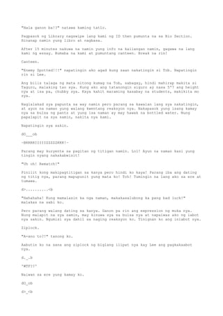 "Hala ganon ba!?" natawa kaming tatlo.
Pagpasok ng Library nagswipe lang kami ng ID then pumunta na sa Bio Section.
Hinanap namin yung libro at nagbasa.
After 15 minutes nakuwa na namin yung info na kailangan namin, gagawa na lang
kami ng essay. Bumaba na kami at pumuntang canteen. Break na rin!
Canteen.
"Enemy Spotted!!!" napatingin ako agad kung saan nakatingin si Tob. Napatingin
rin si Lee.
Ang bilis talaga ng mata nitong kumag na Tob, sabagay, hindi mahirap makita si
Taguro, malaking tao sya. Kung ako ang tatanongin siguro ay nasa 5'7 ang height
nya at isa pa, chubby sya. Kaya kahit maraming kasabay na students, makikita mo
sya.
Naglalakad sya papunta sa way namin pero parang sa kawalan lang sya nakatingin,
at ayon na naman yung walang kwentang reaksyon nya. Nakapasok yung isang kamay
nya sa bulsa ng pants at yung isa naman ay may hawak na bottled water. Nung
papalapit na sya samin, nakita nya kami.
Napatingin sya sakin.
dO___ob
~BRRRRIIIIIZZZZZKKK!~
Parang may kuryente sa pagitan ng titigan namin. Lol! Ayun na naman kasi yung
tingin nyang nakakabwisit!
"Uh oh! Rematch!"
Pinilit kong makipagtitigan sa kanya pero hindi ko kaya! Parang iba ang dating
ng titig nya, parang mapupunit yung mata ko! Tch! Tumingin na lang ako sa ere at
tumawa.
d>..........<b
"Hahahaha! Kung mamalasin ka nga naman, makakasalubong ka pang bad luck!"
malakas na sabi ko.
Pero parang walang dating sa kanya. Ganon pa rin ang expression ng muka nya.
Nung malapit na sya samin, may kinuwa sya sa bulsa nya at napaiwas ako ng iabot
nya sakin. Ngumisi sya dahil sa naging reaksyon ko. Tinignan ko ang iniabot nya.
Ziplock.
"A-ano to?!" tanong ko.
Aabutin ko na sana ang ziplock ng biglang ilipat nya kay Lee ang pagkakaabot
nya.
d._.b
'WTF??'
Naiwan sa ere yung kamay ko.
dO_ob
d>_<b
 