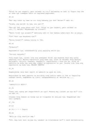 "Hindi ko yan nagamit, pero salamat na rin." malumanay na sabi ni Taguro kay Lee
at saka sya lumampas sakin at naglakad papalabas.
dO.ob
"Ha! Ang lakas ng tama sa ulo nung babaeng yun dre! Bwiset!" sabi ko.
"Grabe, ang weird! Oy Lee, ano yan!?"
"Ano pa! Edi yung panyo nya! Tch! 'Hindi ko yan nagamit, pero salamat na
rin...', bwiset! Kayabangan ng lintek!"
"Bakit hindi nya ginamit?" mahinang sabi ni Lee habang nakatingin don sa panyo.
"Tch! Kasi nga mayabang sya!"
"Anong konek!?" takang tanong ni Tob.
dO.ob
"B-Basta!"
Napakaweird nya, nakakabadtrip yung pagiging weird nya.
'Pa-cool masyado!'
Yung angas nya, lalaki lang ang gumagawa! Hindi sya maganda kaya wag syang
umastang cool! Walang expression yung muka nya, hindi mo malaman kung masaya,
malungkot, naiinis, naaasar, nagagalit, nagtatanong o kung anu pa. Hindi mo
makikita sa muka nya yang mga common na expression na yan. Parang iisa lang ang
expression ng muka nya, WALANG KWENTA!
d>_<b
Nagmeryenda lang kami saglit at pabalik na agad sa room.
Naglalakad na kami papunta sa building nung nakita namin ni Tob si Taguro'ng
nakaupo bench, nagbabasa ng libro, nakapandekwatro at umiinom ng.....
dO.ob
'YAKULT????? WTF?!'
d>_<b
"Yang laki nyang yan nagya-Yakult pa sya?! Mukang may ilalaki pa sya ah!" inis
na sabi ko.
Sinadya kong dumaan sa harap nya at tinapakan ko ang paa nya. Nagpabigat ako
lalo syempre.
d^_^bv
d--,b
d-.-b < - - - Taguro
dO.ob
'Wala pa ring reaction amp.'
"Tch. Ang laki kasi ng paa mo, umaabot sa nilalakaran ko!" I said sarcastically.
 