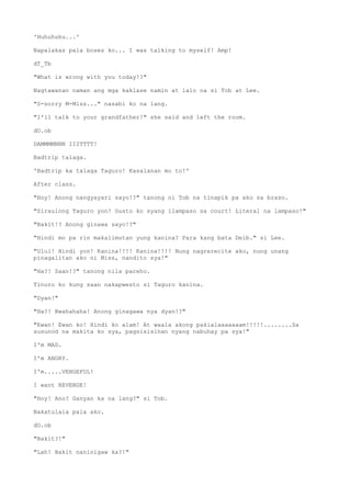 'Huhuhuhu...'
Napalakas pala boses ko... I was talking to myself! Amp!
dT_Tb
"What is wrong with you today!?"
Nagtawanan naman ang mga kaklase namin at lalo na si Tob at Lee.
"S-sorry M-Miss..." nasabi ko na lang.
"I'll talk to your grandfather!" she said and left the room.
dO.ob
DAMMMMNNN IIITTTT!
Badtrip talaga.
'Badtrip ka talaga Taguro! Kasalanan mo to!'
After class.
"Hoy! Anong nangyayari sayo!?" tanong ni Tob na tinapik pa ako sa braso.
"Siraulong Taguro yon! Gusto ko syang ilampaso sa court! Literal na lampaso!"
"Bakit!? Anong ginawa sayo!?"
"Hindi mo pa rin makalimutan yung kanina? Para kang bata Deib." si Lee.
"Ulul! Hindi yon! Kanina!!!! Kanina!!!! Nung nagrerecite ako, nung unang
pinagalitan ako ni Miss, nandito sya!"
"Ha?! Saan!?" tanong nila pareho.
Tinuro ko kung saan nakapwesto si Taguro kanina.
"Dyan!"
"Ha?! Bwahahaha! Anong ginagawa nya dyan!?"
"Ewan! Ewan ko! Hindi ko alam! At waala akong pakialaaaaaaam!!!!!........Sa
susunod na makita ko sya, pagsisisihan nyang nabuhay pa sya!"
I'm MAD.
I'm ANGRY.
I'm.....VENGEFUL!
I want REVENGE!
"Hoy! Ano? Ganyan ka na lang?" si Tob.
Nakatulala pala ako.
dO.ob
"Bakit?!"
"Lah! Bakit naninigaw ka?!"
 