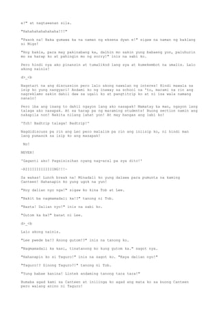 e!" at nagtawanan sila.
"Hahahahahahahaha!!!"
"Pasok na! Baka gumawa ka na naman ng eksena dyan e!" sigaw na naman ng baklang
si Migz!
"Hoy bakla, para may pakinabang ka, dalhin mo sakin yung babaeng yon, paluhurin
mo sa harap ko at pahingin mo ng sorry!" inis na sabi ko.
Pero hindi nya ako pinansin at tumalikod lang sya at kumekembot na umalis. Lalo
akong nainis!
d>_<b
Nagstart na ang discussion pero lalo akong nawalan ng interes! Hindi mawala sa
isip ko yung nangyari! Andami ko ng inaway sa school na 'to, marami na rin ang
nagreklamo sakin dahil daw sa ugali ko at pangtitrip ko at ni isa wala namang
nanalo!
Pero iba ang isang to dahil ngayon lang ako nasapak! Mamatay ka man, ngayon lang
talaga ako nasapak. At sa harap pa ng maraming students! Buong section namin ang
nakapila non! Nakita nilang lahat yon! At may bangas ang labi ko!
'Tch! Badtrip talaga! Badtrip!'
Nagdidiscuss pa rin ang Lec pero malalim pa rin ang iniisip ko, ni hindi man
lang pumasok sa isip ko ang masapak!
No!
NEVER!
'Gaganti ako! Pagsisisihan nyang nag-aral pa sya dito!'
~RIIIIIIIIIIIIING!!!~
Sa wakas! Lunch break na! Minadali ko yung dalawa para pumunta na kaming
Canteen! Hahanapin ko yung ugok na yun!
"Hoy dalian nyo nga!" sigaw ko kina Tob at Lee.
"Bakit ba nagmamadali ka!?" tanong ni Tob.
"Basta! Dalian nyo!" inis na sabi ko.
"Gutom ka ba?" banat ni Lee.
d>_<b
Lalo akong nainis.
"Lee pwede ba!? Anong gutom!?" inis na tanong ko.
"Nagmamadali ka kasi, tinatanong ko kung gutom ka." sagot nya.
"Hahanapin ko si Taguro!" inis na sagot ko. "Kaya dalian nyo!"
"Taguro!? Sinong Taguro?!" tanong ni Tob.
"Yung babae kanina! Lintek andaming tanong tara tara!"
Bumaba agad kami sa Canteen at inilinga ko agad ang mata ko sa buong Canteen
pero walang anino ni Taguro!
 