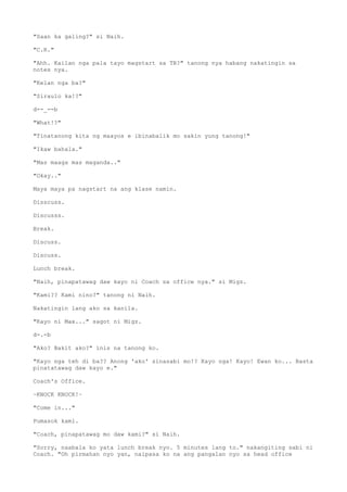 "Saan ka galing?" si Naih.
"C.R."
"Ahh. Kailan nga pala tayo magstart sa TB?" tanong nya habang nakatingin sa
notes nya.
"Kelan nga ba?"
"Siraulo ka!?"
d--_--b
"What!?"
"Tinatanong kita ng maayos e ibinabalik mo sakin yung tanong!"
"Ikaw bahala."
"Mas maaga mas maganda.."
"Okay.."
Maya maya pa nagstart na ang klase namin.
Disscuss.
Discusss.
Break.
Discuss.
Discuss.
Lunch break.
"Naih, pinapatawag daw kayo ni Coach sa office nya." si Migz.
"Kami?? Kami nino?" tanong ni Naih.
Nakatingin lang ako sa kanila.
"Kayo ni Max..." sagot ni Migz.
d-.-b
"Ako? Bakit ako?" inis na tanong ko.
"Kayo nga teh di ba?? Anong 'ako' sinasabi mo!? Kayo nga! Kayo! Ewan ko... Basta
pinatatawag daw kayo e."
Coach's Office.
~KNOCK KNOCK!~
"Come in..."
Pumasok kami.
"Coach, pinapatawag mo daw kami?" si Naih.
"Sorry, naabala ko yata lunch break nyo. 5 minutes lang to." nakangiting sabi ni
Coach. "Oh pirmahan nyo yan, naipasa ko na ang pangalan nyo sa head office
 