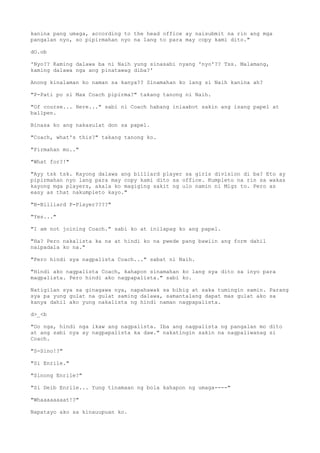 kanina pang umaga, according to the head office ay naisubmit na rin ang mga
pangalan nyo, so pipirmahan nyo na lang to para may copy kami dito."
dO.ob
'Nyo?? Kaming dalawa ba ni Naih yung sinasabi nyang 'nyo'?? Tss. Malamang,
kaming dalawa nga ang pinatawag diba?'
Anong kinalaman ko naman sa kanya?? Sinamahan ko lang si Naih kanina ah?
"P-Pati po si Max Coach pipirma?" takang tanong ni Naih.
"Of course... Here..." sabi ni Coach habang iniaabot sakin ang isang papel at
ballpen.
Binasa ko ang nakasulat don sa papel.
"Coach, what's this?" takang tanong ko.
"Pirmahan mo.."
"What for?!"
"Ayy tsk tsk. Kayong dalawa ang billiard player sa girls division di ba? Eto ay
pipirmahan nyo lang para may copy kami dito sa office. Kumpleto na rin sa wakas
kayong mga players, akala ko magiging sakit ng ulo namin ni Migz to. Pero as
easy as that nakumpleto kayo."
"B-Billiard P-Player????"
"Yes..."
"I am not joining Coach." sabi ko at inilapag ko ang papel.
"Ha? Pero nakalista ka na at hindi ko na pwede pang bawiin ang form dahil
naipadala ko na."
"Pero hindi sya nagpalista Coach..." sabat ni Naih.
"Hindi ako nagpalista Coach, kahapon sinamahan ko lang sya dito sa inyo para
magpalista. Pero hindi ako nagpapalista." sabi ko.
Natigilan sya sa ginagawa nya, napahawak sa bibig at saka tumingin samin. Parang
sya pa yung gulat na gulat saming dalawa, samantalang dapat mas gulat ako sa
kanya dahil ako yung nakalista ng hindi naman nagpapalista.
d>_<b
"Oo nga, hindi nga ikaw ang nagpalista. Iba ang nagpalista ng pangalan mo dito
at ang sabi nya ay nagpapalista ka daw." nakatingin sakin na nagpaliwanag si
Coach.
"S-Sino!?"
"Si Enrile."
"Sinong Enrile?"
"Si Deib Enrile... Yung tinamaan ng bola kahapon ng umaga----"
"Whaaaaaaaat!?"
Napatayo ako sa kinauupuan ko.
 