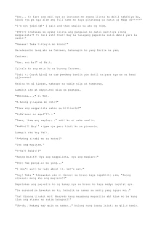 "Yes... In fact ang sabi nya ay inutusan mo syang ilista ka dahil nahihiya ka,
hindi nya pa nga alam ang full name mo kaya pinatawag pa namin si Migz di-----"
"I'm not joining!" I said and then umalis na ako ng room.
'WTF??? Inutusan ko syang ilista ang pangalan ko dahil nahihiya akong
magpalista?! To hell with that! Wag ka talagang papakita sakin dahil yari ka
sakin!'
"Maaaax! Teka hintayin mo koooo!"
Derederecho lang ako sa Canteen, hahanapin ko yang Enrile na yan.
Canteen.
"Max, ano ba?" si Naih.
Iginala ko ang mata ko sa buoong Canteen.
"Sabi ni Coach hindi na daw pwedeng bawiin yon dahil naipasa nya na sa head
off------"
Nakita ko si Siopao, nakaupo sa table nila at tumatawa.
Lumapit ako at napahinto sila sa pagtawa.
"Whoooaa...." si Tob.
"A-Anong ginagawa mo dito?"
"Ikaw ang nagpalista sakin sa billiards?"
"N-Nalaman mo agad???..."
"Pwes, ikaw ang maglaro.." sabi ko at saka umalis.
"W-What?? Hoy!" sigaw nya pero hindi ko na pinansin.
Lumapit ako kay Naih.
"A-Anong sinabi mo sa kanya?"
"Sya ang maglaro."
"H-Ha?! Bakit!?"
"Anong bakit?! Sya ang nagpalista, sya ang maglaro!"
"Pero Max pangalan mo yung..."
"I don't want to talk about it. Let's eat."
"Hoy! Teka!" hinawakan ako ni Sensui sa braso kaya napahinto ako. "Anong
sinasabi mong ako ang maglaro!?"
Napalakas ang pag-alis ko ng kamay nya sa braso ko kaya medyo nagulat sya.
"Sa susunod na hawakan mo ko, hahalik na naman sa sahig yang nguso mo.."
"Ha! Sinong tinakot mo?! Masyado kang mayabang magsalita ah! Alam mo ba kung
ilan ang atraso mo sakin kahapon?!"
"Uh-oh.. Mukang may gulo na naman.." bulong nung isang lalaki sa gilid namin.
 