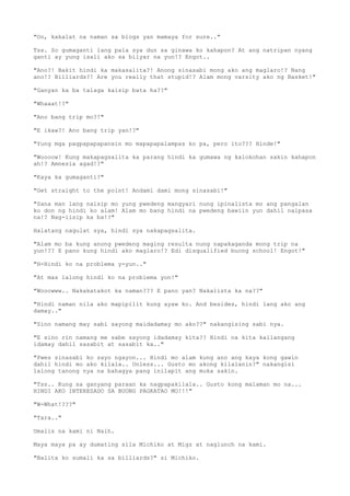 "Oo, kakalat na naman sa blogs yan mamaya for sure.."
Tss. So gumaganti lang pala sya dun sa ginawa ko kahapon? At ang natripan nyang
ganti ay yung isali ako sa bilyar na yun!? Engot..
"Ano?! Bakit hindi ka makasalita?! Anong sinasabi mong ako ang maglaro!? Nang
ano!? Billiards?! Are you really that stupid!? Alam mong varsity ako ng Basket!"
"Ganyan ka ba talaga kaisip bata ha??"
"Whaaat!?"
"Ano bang trip mo?!"
"E ikaw?! Ano bang trip yan!?"
"Yung mga pagpapapapansin mo mapapapalampas ko pa, pero ito??? Hinde!"
"Woooow! Kung makapagsalita ka parang hindi ka gumawa ng kalokohan sakin kahapon
ah!? Amnesia agad!?"
"Kaya ka gumaganti?"
"Get straight to the point! Andami dami mong sinasabi!"
"Sana man lang naisip mo yung pwedeng mangyari nung ipinalista mo ang pangalan
ko don ng hindi ko alam! Alam mo bang hindi na pwedeng bawiin yun dahil naipasa
na!? Nag-iisip ka ba!?"
Halatang nagulat sya, hindi sya nakapagsalita.
"Alam mo ba kung anong pwedeng maging resulta nung napakaganda mong trip na
yun!?? E pano kung hindi ako maglaro!? Edi disqualified buong school! Engot!"
"H-Hindi ko na problema y-yun.."
"At mas lalong hindi ko na problema yon!"
"Wooowww.. Nakakatakot ka naman??? E pano yan? Nakalista ka na??"
"Hindi naman nila ako mapipilit kung ayaw ko. And besides, hindi lang ako ang
damay.."
"Sino namang may sabi sayong maidadamay mo ako??" nakangising sabi nya.
"E sino rin namang me sabe sayong idadamay kita?? Hindi na kita kailangang
idamay dahil sasabit at sasabit ka.."
"Pwes sinasabi ko sayo ngayon... Hindi mo alam kung ano ang kaya kong gawin
dahil hindi mo ako kilala.. Unless... Gusto mo akong kilalanin?" nakangisi
lalong tanong nya na bahagya pang inilapit ang muka sakin.
"Tss.. Kung sa ganyang paraan ka nagpapakilala.. Gusto kong malaman mo na...
HINDI AKO INTERESADO SA BUONG PAGKATAO MO!!!"
"W-What!???"
"Tara.."
Umalis na kami ni Naih.
Maya maya pa ay dumating sila Michiko at Migz at naglunch na kami.
"Balita ko sumali ka sa billiards?" si Michiko.
 