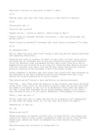 "Wooooow!!! Panoorin na lang natin si Max!" si Naih.
d-.-b
"Woooow naman! Ang saya! Pero teka, panoorin si Max saan!?" si Michiko.
dO.ob
"Sa practice nga..."
"Practice nga ng ano?!"
"Sayaw! Ano pa... Lutang na naman!?.. Dance troupe si Max.."
"A-Ay?! Hindi ko alaaaaam! Huhuhuhu. Kung ganon.... Ako lang sating apat ang
walang club?!"
"Dance Troupe ka teeeehh???? Taraaaaay ahh! Hindi halata sa katawan!!!" si Migz.
d>_<b
At nagtawanan kami.
"Eh ano naman kung wala kang Club?" tanong ni Naih kay Michiko habang naglalakad
kami papuntang Social Hall.
"Required ang lahat ng students na sumali sa mga clubs, at least isang club ay
may sasalihan ka. Kailangan kasi ay may participation ka parati para masabing
active ka. Maraming clubs ang pwedeng salihan, pero hindi tulad ng sa iba na
magpalista ka lang ay pasok ka na sa club nila. Tulad kay Max, Theatre and Arts
Club ang sinalihan niya, major club ang TAC kasi nandon ang Dancing, Singing,
Acting at anything na may kinalaman sa Arts." paliwanag ni Migz.
Parang nadepress si Michiko, kasi wala syang Club, within this week kailangan ay
may masalihan na sya dahil malaking incentive ang makukuwa doon dahil ibig
sabihin nun ay participative ka at active student.
"Ano bang hilig mo?" tanong ni Naih kay Michiko na halatang malungkot.
"Ako? Ehh... Kasi hindi naman ako magaling sa mga subjects, kaya hindi ako pwede
sa mga minor clubs. Hindi rin ako maalam sa sports, takot ako sa bola kaya hindi
ako pwede sa Volleyball at mas lalo na sa Basketball! Hindi naman ako pwede sa
SCC sabi ni Migz kasi kailangan don ay walang mababang grades, e last school
year lang may 80 ako, e 83 ang lowest. Nakakainis! Anong gagawin ko huhuhuhu."
"Hala... Pano nga yan..."
"E kasi naman teh, sabi ko naman sayo keri mo na sa English club! Pagbabasahin
ka lang naman dun kapag sasali ka. Yun nga lang, more english ka dapat."
"Maganda ka..." sabi ko.
dO...ob
"Anong konek teh?!"
"Pwede kang magtry sa Theatre and Arts Club, sa Drama section. Doon kapag nag-
audition ka iiyak ka lang, tatawa, tatumbling at kung ano pa. At least konting
exagge lang, mataas ang chance na makapasok ka, hindi katulad nung ibang
Club----"
"Woooooooooooow! Ang talitalino mo talaga Max!!!!"
d-.-b
 