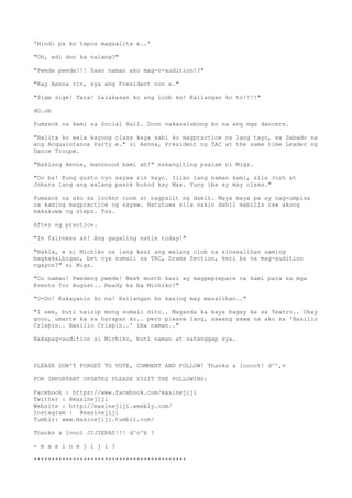 'Hindi pa ko tapos magsalita e..'
"Oh, edi don ka nalang?"
"Pwede pwede!!! Saan naman ako mag-o-audition!?"
"Kay Aenna rin, sya ang President non e."
"Sige sige! Tara! Lalakasan ko ang loob ko! Kailangan ko to!!!!"
dO.ob
Pumasok na kami sa Social Hall. Doon nakasalubong ko na ang mga dancers.
"Balita ko wala kayong class kaya sabi ko magpractice na lang tayo, sa Sabado na
ang Acquaintance Party e." si Aenna, President ng TAC at the same time Leader ng
Dance Troupe.
"Baklang Aenna, manonood kami ah!" nakangiting paalam ni Migz.
"Oo ba! Kung gusto nyo sayaw rin kayo. Iilan lang naman kami, sila Jozh at
Johara lang ang walang pasok bukod kay Max. Yung iba ay may class."
Pumasok na ako sa locker room at nagpalit ng damit. Maya maya pa ay nag-umpisa
na kaming magpractice ng sayaw. Natutuwa sila sakin dahil mabilis raw akong
makakuwa ng steps. Tss.
After ng practice.
"In fairness ah! Ang gagaling natin today!"
"Bakla, e si Michiko na lang kasi ang walang club na sinasalihan saming
magkakaibigan, bet nya sumali sa TAC, Drama Section, keri ba na mag-audition
ngayon?" si Migz.
"Oo naman! Pwedeng pwede! Next month kasi ay magpeprepare na kami para sa mga
Events for August.. Ready ka ba Michiko?"
"O-Oo! Kakayanin ko na! Kailangan ko kasing may masalihan.."
"I see, buti naisip mong sumali dito.. Maganda ka kaya bagay ka sa Teatro.. Okay
gooo, umarte ka sa harapan ko.. pero please lang, sawang sawa na ako sa 'Basilio
Crispin.. Basilio Crispin..' iba naman.."
Nakapag-audition si Michiko, buti naman at natanggap sya.
PLEASE DON'T FORGET TO VOTE, COMMENT AND FOLLOW! Thanks a loooot! d^^,v
FOR IMPORTANT UPDATES PLEASE VISIT THE FOLLOWING:
Facebook : https://www.facebook.com/maxinejiji
Twitter : @maxinejiji
Website : http://maxinejiji.weebly.com/
Instagram : @maxinejiji
Tumblr: www.maxinejiji.tumblr.com/
Thanks a looot JIJIERAS!!! d^o^b ?
- m a x i n e j i j i ?
*******************************************
 