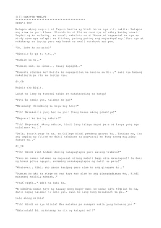 [13] CHAPTER TWELVE
*******************************************
DEIB'S POV
Matapos akong sugurin ni Taguro kanina ay hindi ko na sya ulit nakita. Natapos
ang araw na puro klase. Sinundo ko si Kim sa room nya at sabay kaming umuwi.
Pagdating ko sa bahay, as usual, nakaluto na si Noona at nag-aaral na sya sa
study area nya malapit sa kitchen, patong patong ang nagkakapalang libro nya at
nakaharap sa laptop pero may hawak na small notebook and pen.
"Oh, late ka na yata?"
"Hinatid ko pa si Kim..."
"Kumain ka na.."
"Kumain kami sa labas... Haaay kapagod.."
"Kumusta studies mo? Balita ko napagalitan ka kanina sa Bio.." sabi nya habang
nakatingin pa rin sa laptop nya.
d>_<b
Nainis ako bigla.
Lahat na lang ng tungkol sakin ay nakakarating sa kanya!
"Pati ba naman yon, nalaman mo pa?"
"Malamang! Sinumbong ka kaya kay Lolo!"
"Tch! Nakakainis yung Lec na yon! Ilang beses akong pinahiya!"
"Mag-aral ka kasing mabute!"
"Tch! Nag-aaral akong mabute, hindi lang talaga sapat para sa kanya yung mga
nalalaman ko..."
"Deib, fourth year ka na, sa College hindi pwedeng ganyan ka.. Tandaan mo, ito
ang umpisa ng future mo dahil nakabase sa pag-aaral mo kung anong magiging
future mo.."
d>_<b
"Tch! Hindi rin! Andami daming nakapagtapos pero walang trabaho!"
"Pano mo naman nalaman na nag-aral silang mabuti bago sila makatapos!? Sa dami
ng hokus pokus ngayon, andaming nakakapagtapos ng dahil sa pera!"
"Whatever.. Hindi ako ganon kasipag pero alam ko ang ginagawa ko.."
"Dumaan na ako sa stage na yan kaya mas alam ko ang pinagdadaanan mo.. Hindi
masamang makinig minsan.."
"Yeah right.." inis na sabi ko.
"E kumusta naman kayo ng kaaway mong bago? Sabi ko naman sayo tigilan mo na,
dahil kapag nalaman ni Lolo yan, ewan ko lang kung makalusot ka pa.."
Lalo akong nainis!
"Tch! Hindi mo sya kilala! Mas malakas pa sumapak sakin yung babaeng yon!"
"Hahahahah! Edi nakahanap ka rin ng katapat mo!?"
 