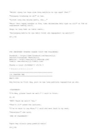 'Malaki syang tao kaya alam kong makikita ko sya agad! Shet!'
"Talagang hinahanap mo ah?" si Lee.
"Lintek lang ang walang ganti, dre..."
"Wooo! Pero kapag nandyan si Kim, tamo daladalawa Halo nyan sa ulo!" si Tob at
nagtawanan kaming tatlo.
Umupo na lang kami sa table namin..
'Kailangang makita ko sya dahil hindi ako mapapakali ng ganito!!'
d>>_<<b
FOR IMPORTANT UPDATES PLEASE VISIT THE FOLLOWING:
Facebook : https://www.facebook.com/maxinejiji
Twitter/Instagram: @maxinejiji
Website : http://maxinejiji.webnode.com/
Tumblr: www.maxinejiji.tumblr.com/
Thanks a looot JIJIERAS!!! d^o^b ?
- m a x i n e j i j i ?
*******************************************
[3] CHAPTER TWO
*******************************************
MAX'S POV
Ang boring ng first day, puro na nga lang pakilala napagalitan pa ako.
~FLASHBACK~
"I'm Max, please teach me well." I said in front.
d-.-b
'WTF? Teach me well?! Tss.'
"That's it?" asked the Lecturer.
"I've no more to say Miss." I said and went back to my seat.
"Senseless!" she said.
~END OF FLASHBACK!~
Tapos may siraulo pang pumatid sakin!
d>>_<<b
 