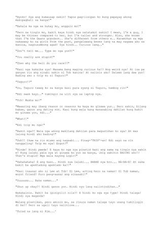 "Ayoko! Sya ang kumausap sakin! Tapos pag-iisipan ko kung papayag akong
makipagbati sa kanya!"
"Bahala ka nga sa buhay mo, anggulo mo!"
"Pero sa tingin mo, bakit kaya hindi sya natatakot sakin? I mean, I'm a guy, I
may be thinner compared to her, but I'm taller and stronger. Also, she knows
that I'm the Deans grandson.. She's different from others e.. Karamihan sa mga
nakaaway ko na girls from the past, pangalawang beses lang na may nagawa ako sa
kanila, nagsusumbong agad! Sya hindi.. Curious lang.."
"Don't tell me... Type mo nga yon?!"
"You really are stupid!"
"Then why the hell do you care?!"
"Kasi nga kakaiba sya! Masama bang maging curious ha!? Ang weird nya! At isa pa
ganyan rin ang sinabi sakin ni Tob kanina! At naiinis ako! Dalawa lang daw yun!
Bading ako o trip ko si Taguro!"
"Taguro!?"
"Oo, Taguro tawag ko sa kanya kasi para syang si Taguro, hambog rin!"
"Edi swak kayo.." tumingin na ulit sya sa laptop nya.
"Tch! Mukha mo!"
"Maaaring may ibang reason or reasons ka kaya mo ginawa yun.. Pero sakin, bilang
babae, ganon ang dating non. Kasi kung wala kang masasabing dahilan kung bakit
mo ginawa yon, edi..."
"What?!"
"Edi trip mo nga!"
"Bakit nga?! Wala nga akong makitang dahilan para magustohan ko sya! At mas
lalong hindi ako bading!"
"Duh?! Ikaw na rin mismo ang nagsabi... Pinag-'TRIP'-an! Edi sayo na rin
nanggaling! Trip mo sya! Engot!"
"Hinde! Hindi pwede! E kaya ko nga sya pinatid kasi ang sama ng tingin nya sakin
e! Kung lalaki pala sya at ginawa ko yun sa kanya, ibig sabihin BADING ako!?
That's stupid! Mga wala kayong Logic!"
"Hahahahaha! E ang kaso.. Hindi sya lalaki... BABAE sya bro... BA-BA-E! At saka
bakit ba apektadong apektado ka?!"
"Kasi inaasar ako ni Lee at Tob! Si Lee, acting hero na naman! Si Tob naman,
worst friend! Puro pang-aasar ang sinasabi!"
"Suuuuss... Baka naman..."
"Shut up okay?! Hindi ganon yon. Hindi nyo lang naiintindihan.."
Nakakainis. Bakit ba ipinipilit nila?! E hindi ko nga sya type! Hindi talaga!
Hindi sya maganda!
Walang plastikan, pero aminin mo, sa itsura naman talaga tayo unang tumitingin
di ba?! Pero sa ugali tayo naiinlove...
'Tulad na lang ni Kim...'
 