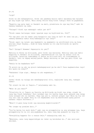 d-.-b
*sigh*
Hindi na ako makapagfocus. Hindi ako pwedeng mainis dahil malamang mas malakas
pa ang sigaw nya sakin. Wala akong choice kung hindi tumigil muna sa pagbabasa.
"Nagkita nga pala kami ni Randall sa mall, pinakilala ko sya kay Kim." sabi ko
habang kumakain ng cake.
"Talaga!? Hindi nya nabanggit sakin yan ah!"
"Hindi naman kailangan lahat ipaalam sayo ng boyfriend mo. Tch!"
"Oo nga pero ano ba naman yung banggitin nya lang di ba?! At saka isa pa.. Wala
namang mawawala samin kung babanggitin nya lang!"
"Hindi ugali ng lalaki ang magkwento ng magkwento sa girlfriend nila ng kung
anu-ano okay? Anyway.. Alam mo bang kasama na rin ang billiards sa sports
natin?!"
"Ha?! Talaga!? Wowwww! Papanoorin ko yan!"
Mahilig si Noona sa billiards, pero hindi sya marunong. Nahilig lang sya dahil
magaling si Randall sa billiards, representative rin sya ng school nila sa
billiards. Parating tumatambay si Noona sa billiard hall na tinatambayan ni
Randall, lalo na kapag walang pasok. Medyo marunong na daw sya pero hindi sya
magaling.
"Akala ko ba magbabasa ka?"
"E ginulo mo na ako ng ginulo makakapag-aral pa ba ako!? Tara magkwentuhan tayo!
Eto gusto mo diba?!"
"Hahahaha! Sige sige.. Mamaya na ako magbabasa.."
d-.-b
Leche! Hindi na talaga ako makakapag-aral nito, nagjojoke lang ako, kumagat
naman!
"At sinali ko don si Taguro.." natatawang sabi ko.
"What do you mean?"
"Pinalista ko si Taguro sa Varsity ng Billiards ng hindi nya alam, sinabi ko
lang kay Coach hahahaha! Pero nalaman nya rin kanina kaya ayun umuusok ang tenga
nung sinugod ako sa Canteen. Okay nga yun e, instant player sya! Wala ng try out
try out! Sya na agad! Para na rin magkasama sila ng bestfriend nyang parrot
hahaha! Taguro Brothers.."
"What?! E pano kung hindi sya marunong magbilliards?!"
"No longer my problem Dein.."
"You're being too much Deib." sabi nya na pinagpatuloy na ang ginagawa nya, kaya
pinagpatuloy ko na rin ang pagbabasa ko, sana lang may pumasok sa isip ko.
"Everything happens for a reason Dein." nakangising sabi ko.
"Whatever, sana lang mapanindigan mo lahat ng kalokohan mo.." she said and
smirked.
 