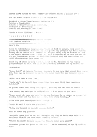 PLEASE DON'T FORGET TO VOTE, COMMENT AND FOLLOW! Thanks a loooot! d^^,v
FOR IMPORTANT UPDATES PLEASE VISIT THE FOLLOWING:
Facebook : https://www.facebook.com/maxinejiji
Twitter : @maxinejiji
Website : http://maxinejiji.weebly.com/
Instagram : @maxinejiji
Tumblr: www.maxinejiji.tumblr.com/
Thanks a looot JIJIERAS!!! d^o^b ?
- m a x i n e j i j i ?
*******************************************
[14] CHAPTER THIRTEEN
*******************************************
DEIN'S POV
Hindi ko maintindihan kung bakit may ugali si Deib na ganyan, nang-aaway sya
parati ng transferee. Nakakarating sakin parati ang ginagawa nya dahil may mga
bantay ako sa campus nila, syempre kasi masyado akong busy sa studies ko, ang
hirap kayang mag-Medicine! Try mo! Lol. Kaya kinakausap ko na lang ang mga Lec
nya and classmates. Minsan iniiwasan kong tanongin yung mga bestfriends nya
dahil pinagtatakpan lang naman sya.
First day of class pa lang sinabi na sakin ni Mr. Floresca na may bagong
pinagtritripan si Deib, and this time ay mukhang nakakita daw ng katapat nya.
~FLASHBACK~
"Huyyy Dein!" si Matthew Floresca, classmate ko sya nung high school dito rin sa
BIS. Pero sya ay Lecturer na ngayon, ako naman nagme-Med pa. Lecturer sya ni
Deib.
"Matt! It's been a long time!"
"Yeah, ain't it funny?? Nasa iisang lugar tayo pero hindi tayo nagkikita
hahahaha!"
"E parati naman kasi akong nasa ospital, madalang rin ako dito sa campus.."
"Wow naman, may kaibigan na akong doktora! I'm so proud of you Dein!"
"Super proud rin kaya ako sayo! Biruin mo, Lecturer ka na ngayon ng brother ko?!
Pasabay kumain ah? May duty kasi si Kez, wala akong kasabay.."
"Sure sure para makapagkwentuhan rin tayo.."
"Gusto ko yan! 2 hours ang break ko e.."
"Nako, ang kapatid mo masyado talagang bully!"
"Ano na naman ang ginawa?"
"Kaninang umaga doon sa hallway, umaampyas ang ulan sa sahig kaya maputik at
madulas.. Pinatid nya yung babae, napahiya tuloy.."
"What!? Pinatid?! Siraulo talaga yun! Kumusta naman yung girl!?"
"Hahahaha you're not gonna believe this.. I think nakahanap na sya ng ka-match
nya!"
 