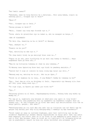 "Ha? Bakit naman?"
"Hahahaha, ewan ko kung maiinis ka o matutuwa.. Pero yung babae, siguro sa
sobrang galit.. Sinapak nya si Deib!"
"What!?"
"Yes.. Sinapak nya si Deib.."
"Anong ginawa ni Deib!?"
"Wala.. Inawat sya nung mga friends nya e.."
"Good, akala ko ginantihan nya na naman e, ako na sasapak sa kanya.."
~END OF FLASHBACK~
"Oh Dein iha, dumating na ba si Deib?" si Manang.
"Opo, umakyat na.."
"Kumain na ba yun?"
"Opo, matutulog na daw sya e.."
"Oh ikaw bakit hindi ka pa matulog? Alas onse na.."
"Tapos na po ako, pero hinihintay ko pa kasi ang tawag ni Randall.. Kaya
nagbabasa basa pa muna ako.."
"Wag mo ng hintaying tumawag at ikaw na ang tumawag.."
"E Manang nasa Operating Room kasi sya hindi ko pwedeng abalahin.."
"Ganoon ba? O sige at iimisin ko muna itong mga kalat nyo dito.."
"Manang wag na, matulog ka na po.. Ako na po dyan.."
"Hindi na at magbasa ka na lang.. E ang Mommy't Daddy mo tumawag na ba?"
"Opo.. Uuwi daw po sila sa Birthday ni Deib.. Papuntahin nyo Manang sila Joan
ah? Pati yung ibang anak nyo.."
"Oo sige sige, sa Agosto pa naman yun hindi ba?"
"Opo.."
"Binatang binata na si Deib.. Napakagwapong binata.. Kuhang kuha ang mukha ng
Mommy mo.."
"Oo nga po e, nagbinata ang katawan at edad pero ang ugali at isip hindi!
Nakooo! Kanina lang pagdating dito ay nagkwento ng nagkwento tungkol doon sa
kaaway nya.. At ang sinasabi pa ay hindi daw namin sya matintindihan nila Tob na
kesyo ganito, ganyan.. Ahh ewan!"
"Nakikipag-away pa rin sya? Aba ang sabi nya ay tinigilan nya na? Bakit nga ba
ganyan ang batang yan? Ang hilig makipag-away o mambuyo ng mga kaeskwela!"
"Hindi naman po away na suntukan bugbugan, pero kasi nantritrip sya ng mga
students! Napakabully! Andami daming nagrereklamo sa kanya dati! Sabi nya sakin
bago magstart ang school year na to ay hindi na sya mambubully para sagutin na
sya ni Kim! Aba malaman laman ko hindi pa rin tumitigil!? At talagang proud pa
sya sa pagkukwento ngayon ng kung anu anong kalokohan ang ginagawa nya!"
 