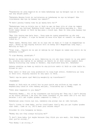 "Pagsabihan mo yang kapatid mo at baka makahanap sya ng katapat nya at sa huli
sya ang umiyak pauwi.."
"Hahahaha Manang hindi mo naitatanong ay nakahanap na sya ng katapat! Aba
linalabanan daw sya ng kaaway nya ngayon!"
"E bakit parang tuwang tuwa ka pa dyang bata ka!?"
"Nakakatawa lang na kilala nya si Deib na apo ng Dean nila at siga ng campus
pero hindi sya natinag! Mukhang hindi naman sila matinding mag-away e.. Kasi
hindi naman umuuwi si Deib ng may pasa o black eye. Ewan ko lang yung kaaway nya
hahahaha."
"Mga loko kayong mga bata kayo.. Kung ayaw mo syang pagsabihan ay ako ang
magsasabi sa kanya.. O sige na maiwan na muna kita dyan at sumakit na naman ang
likod ko.."
"Nako naman, Manang kasi sabi ko sa inyo ako na dyan e! O sige na magpahinga na
kayo.. Bukas ay wag kayong kikilos dito sa bahay ah!? Magpahinga lang kayo..
Matulog na kayo.."
"Sige sige.. Tapusin mo na yan at mahiga ka na! Bigyan mo naman ang sarili mo ng
mahabang tulog!"
"O sige Manang, goodnight."
Naiwan na akong mag-isa sa sala. Naboring na rin ako kaya inayos ko na ang gamit
ko, pinatay ang laptop ko ay umakyat sa kwarto ko at doon nalang nagmuni muni
habang hinihintay ang tawag ni Randall. Ang boyfriend kong Hot. Hahahaha!
Habang nakahiga sa kama ay nakita ko ang picture namin ni Deib sa side table ko.
Kinuwa ko yun.
Kuha namin ni Deib yun nung graduation ko nung high school. Elementary pa lang
si Deib nito. Biglang naalala ko ang ugali ni Deib.
'Bakit nga ba ganon sya? Mahilig mangbully ng transferee??'
~FLASHBACK~
Bumaba si Deib mula sa school bus na puro putik ang uniform at may sugat sa
magkabilang tuhod at siko habang umiiyak.. Sinalubong sya ni Mommy.
"Ohhh what happened to you Baby?"
"Huhuhuhu Mommy... All of my classmates are bullying me! They say I don't belong
to my school because I am also the Great Grandson of the owner and it's not fair
because I will get higher grades compared to them..."
Nakakatuwa yung itsura nya nun, namumula ang pisngi nya at labi kaiiyak.
"Don't listen to them baby, you're intelligent that's why you got higher grades
than them.. Come on in, let's wash your wounds okay?"
Sinundan ko sila hanggang sa banyo.
"Mommy why are they always bullying me?"
"I don't know baby, but maybe because they think you are weak.. But Mommy knows
that you're strong.."
"Yes Mommy I am strong.."
 