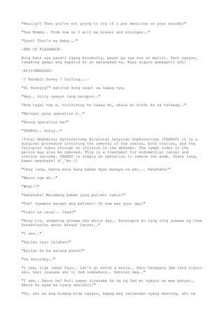 "Really?? Then you're not going to cry if I put medicine on your wounds?"
"Yes Mommy.. From now on I will be braver and stronger.."
"Good! That's my baby..."
~END OF FLASHBACK~
Nung bata sya parati syang binubully, payat pa sya nun at maliit. Pero ngayon,
lumaking gwapo ang kapatid ko at matangkad na. Kaya siguro gumaganti LOL!
~RIIIINNNGGGG~
~? Randall Honey ? Calling...~
"Hi Honeyyy!" excited kong sagot sa tawag nya.
"Hey.. Sorry ngayon lang natapos.."
"Ang tagal nga e, hinihintay ko tawag mo, akala ko hindi ka na tatawag.."
"Matagal yung operation e.."
"Anong operation ba?"
"TAHBSO.. Sorry.."
[Total Abdominal Hysterectomy Bilateral Salpingo Oophorectomy (TAHBSO) it is a
surgical procedure involving the removal of the uterus, both ovaries, and the
fallopian tubes through an incision in the abdomen. The lymph nodes in the
pelvis may also be removed. This is a treatment for endometrial cancer and
uterine sarcoma. TAHBSO is simply an operation to remove the womb. Share lang,
bawal magshare? d^_^bv ?]
"Okay lang, basta wala kang babae dyan masaya na ako... Hahahaha!"
"Meron nga eh.."
"What!?"
"Hahahaha! Malamang babae yung patient namin!"
"Tsh! Syempre except ang patient! Oh how was your day?"
"Toxic as usual.. Ikaw?"
"Busy rin, andaming ginawa the whole day.. Katatapos ko lang ring gumawa ng Case
Presentation about Breast Cancer.."
"I see.."
"Kailan tayo lalabas?"
"Kailan ka ba walang pasok?"
"Sa Saturday.."
"I see, sige labas tayo.. Let's go watch a movie.. Pero hanggang 3pm lang siguro
ako, kasi isasama ako ni Dad somewhere.. Seminar daw.."
"I see.. Ganon ba? Buti naman sinasama ka na ng Dad mo ngayon sa mga ganyan..
Akala ko ayaw ka nyang abalahin?"
"Oo, ako na ang bidang bida ngayon, kapag may aattendan syang meeting, ako na
 