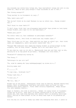 ang sinasama nya unless busy talaga ako, kaya nag-aadjust talaga ako lalo na ang
sched ko.. Wala na kasi yung asungot e kaya naisasama na ako ni Dad.."
"Ha? Sinong asungot??"
"Yung karibal ko na kinukwento ko sayo.."
"Ahh, bakit wala na?"
"Ano ka ba?? Hindi mo ba alam? Nandyan na sya sa school nyo.. Change student
sya.."
"Ha?? Hindi ko alam! Bakit?!"
"I don't know, hindi kasi sya pinayagang magtransfer kaya ginawa na lang syang
Change Student, pero dyan na rin sya magtatapos.."
"Pwede pala yun?!"
"Sa school namin oo, kasi nadadaaan sa pakiusapan hahahaha!"
"Hahahaha, weird.. Pero hindi ko nabalitaan ang tungkol dyan.."
"Kasi third year na rin sya.. Baka makilala yun dyan sa school nyo.. Kasi hindi
naman yun nagpapahuli, gusto nya parati syang bida! Tsh.."
"Talaga? Mmm kadalasan kasi kapag may bagong student ay pinag-uusapan ng mga
students, lalo na kung lalaki! Anyways let's not talk about him.."
"O sya sige na, uuwi na rin ako e.. Magrarounds lang ako and then uuwi na ako,
matulog ka na at may pasok ka pa bukas.. Tatawagan ulit kita bukas.."
"Promise???" nakangiting tanong ko.
"Yes Honey.."
"Hihintayin ko yan ulit ha?"
"Oo, alam ko namang ako lang nakakapagtanggal ng stress mo e.."
Kinilig naman ako!
d^_________^b
"O sige sige.. Goodnight Hon!"
"Sleep tight Hon.."
"I miss you.."
"Me too.. Bye.."
Binaba nya na ang phone.. Haaaayyysss sarap lang ng feeling. Masyado kaming busy
pareho, kahit na magkaharap lang halos ang school namin ay hindi rin kami
pwedeng basta basta magkita.. Hindi naman actually magkaharap.. Medyo malayo
rin, pero pwedeng lakarin..
Gwapo si Randall, big time at matalino.. Andami rin nyang talent at hinahabol
talaga sya ng girls.. Kaya kahit na minsan sobrang miss ko na sya nagtitiis
nalang ako, kasi ayaw kong mag-away kami hahaha! Kahit na maraming nanliligaw
sakin, feeling ko naka-jackpot na ako sa kanya kaya ayaw ko ng pakawalan pa
hahaha!
Sila ang may ari ng SIS at Daddy nya naman ang nakaupong Dean doon. 2 years na
 