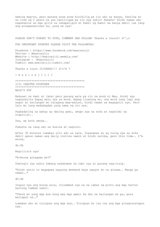 kaming mag-on, pero parang araw araw kinikilig pa rin ako sa kanya, feeling ko
sa loob ng 2 years na yun nanliligaw pa rin sya sakin! Hahaha! Hindi naman ako
nagseselos sa mga girls na nakapaligid at habol ng habol sa kanya dahil isa lang
ang pinagseselosan ko, yung ex nya!
PLEASE DON'T FORGET TO VOTE, COMMENT AND FOLLOW! Thanks a loooot! d^^,v
FOR IMPORTANT UPDATES PLEASE VISIT THE FOLLOWING:
Facebook : https://www.facebook.com/maxinejiji
Twitter : @maxinejiji
Website : http://maxinejiji.weebly.com/
Instagram : @maxinejiji
Tumblr: www.maxinejiji.tumblr.com/
Thanks a looot JIJIERAS!!! d^o^b ?
- m a x i n e j i j i ?
*******************************************
[15] CHAPTER FOURTEEN
*******************************************
NAIH'S POV
Nakauwi na kami at lahat pero parang wala pa rin sa mood si Max. Hindi sya
nagsasalita kapag wala sya sa mood. Kapag tinanong mo, one word lang lagi ang
sagot at kailangan mo talagang mag-adjust, hindi naman sa magagalit sya. Pero
lalo mo lang madadagdan yung sama ng ulo nya.
Pagkadating sa bahay ay dating gawi, umupo sya sa sofa at nagsindi ng
sigarilyo..
Yes, we both smoke..
Pumunta na lang ako sa kusina at nagluto.
After 30 minutes lumabas ulit ako sa sala. Inaasahan ko ay tulog sya sa sofa
dahil ganun naman ang daily routine namin at hindi naiiba, pero this time.. I'm
wrong.
do.Ob
Naglilinis sya!
"A-Anong ginagawa mo?"
Tumingin sya sakin habang nakahawak sa labi nya at parang nag-iisip.
"Hindi natin to magagawa ngayong weekend kaya ngayon ko na ginawa.. Maaga pa
naman.."
dO.Ob
Inayos nya ang buong sala, itinambak nya na sa labas ng pinto ang mga karton
kartong tambak namin.
"Check mo yung mga box kung may mga gamit ka don na kailangan mo pa, para
maitapon na.."
Lumabas ako at tinignan ang mga box.. Tinignan ko isa isa ang mga pinagtatatapon
nya.
 