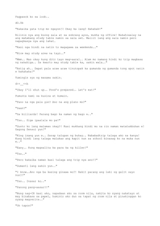 Pagpasok ko sa loob..
dO.Ob
"Kakaiba yata trip mo ngayon!? Okay ka lang? Hahahah!"
Nilinis nya ang buong sala at sa sobrang ayos, mukha ng office! Nakahiwalay na
ang mahabang study table namin sa sala set. Maliit lang ang sala namin pero
napagkasya nya ang lahat.
"Kasi nga hindi na natin to magagawa sa weekends.."
"Nice may study area na tayo.."
"Mmm.. Mas okay kung dito tayo mag-aaral.. Alam mo namang hindi ko trip magbasa
ng nakahiga.. Sa kwarto may study table ka, sakin wala.."
"Astig ah.. Dapat pala araw araw tinutopak ka gumanda ng gumanda tong spot natin
e hahahaha!"
Tumingin sya ng masama sakin.
d>>__<<b
"Okay I'll shut up.. Food's prepared.. Let's eat!"
Pumunta kami sa kusina at kumain.
"Pano na nga pala yun? Ano na ang plano mo?"
"Saan?"
"Sa billiards! Parang bago ka naman ng bago e.."
"Tss.. Sige ipaalala mo pa!"
"Gusto ko lang malaman okay?! Kasi mukhang hindi mo na rin naman matatakbuhan e!
Gagong Sensui yun!"
"King inang yun e.. Sarap talupan ng buhay.. Nababadtrip talaga ako sa kanya!
Kung hindi lang talaga malakas ang kapit nun sa school binasag ko na muka nun
e.."
"Easy.. Kung magsalita ka para ka ng killer!"
"Tss.."
"Pero kakaiba naman kasi talaga ang trip nya ano!?"
"Gumanti lang sakin yun.."
"I know..Ano nga ba kasing ginawa mo?! Bakit parang ang laki ng galit sayo
nun?!"
"Tss.. Inasar ko.."
"Panong pang-aasar?!"
"Nung nag-CR kasi ako, napadaan ako sa room nila, nakita ko syang nakatayo at
may binabasa sa papel, huminto ako dun sa tapat ng room nila at pinakinggan ko
syang magrecite.."
"Oh tapos?"
 
