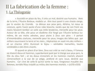 II La fabrication de la femme :
1. La Théogonie
« Aussitôt en place du feu, il créa un mal, destiné aux humains. Avec
de la terre, l’illustre Boiteux, modela un être tout pareil à une chaste vierge,
par le vouloir du Cronide. La déesse aux yeux pers, Athéna, lui noua sa
ceinture, après l’avoir parée d’une robe blanche, tandis que de son front ses
mains faisaient tomber un voile aux mille broderies, merveille pour les yeux.
Autour de sa tête, elle posa un diadème d’or forgé par l’illustre boiteux lui-
même, de ses mains adroites, pour plaire à Zeus son père : il portait
d’innombrables ciselures, merveille pour les yeux, images des bêtes que par
milliers nourrissent la terre et les mers ; Héphaïstos en avait mis des milliers –
et un charme infini illuminait le bijou – véritables merveilles, toutes
semblables à des êtres vivants.
Et quand en place d’un bien, Zeus eut créé ce mal si beau, il l’amena
où étaient dieux et hommes, superbement paré par la Vierge aux yeux pers, la
fille du dieu fort ; et les dieux immortels et les hommes mortels allaient
s’émerveillant à la vue de ce piège, profond et sans issue, destiné aux
humains. Car c’est de celle-là qu’est sortie la race, l’engeance maudite des
femmes, terrible fléau installé au milieu des hommes mortels. » (v570-v593)
 