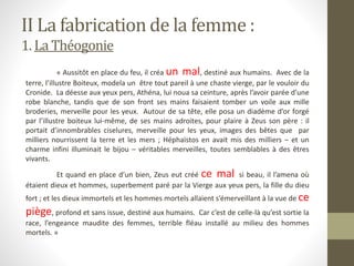 « Aussitôt en place du feu, il créa un mal, destiné aux humains. Avec de la
terre, l’illustre Boiteux, modela un être tout pareil à une chaste vierge, par le vouloir du
Cronide. La déesse aux yeux pers, Athéna, lui noua sa ceinture, après l’avoir parée d’une
robe blanche, tandis que de son front ses mains faisaient tomber un voile aux mille
broderies, merveille pour les yeux. Autour de sa tête, elle posa un diadème d’or forgé
par l’illustre boiteux lui-même, de ses mains adroites, pour plaire à Zeus son père : il
portait d’innombrables ciselures, merveille pour les yeux, images des bêtes que par
milliers nourrissent la terre et les mers ; Héphaïstos en avait mis des milliers – et un
charme infini illuminait le bijou – véritables merveilles, toutes semblables à des êtres
vivants.
Et quand en place d’un bien, Zeus eut créé ce mal si beau, il l’amena où
étaient dieux et hommes, superbement paré par la Vierge aux yeux pers, la fille du dieu
fort ; et les dieux immortels et les hommes mortels allaient s’émerveillant à la vue de ce
piège, profond et sans issue, destiné aux humains. Car c’est de celle-là qu’est sortie la
race, l’engeance maudite des femmes, terrible fléau installé au milieu des hommes
mortels. »
II La fabrication de la femme :
1. La Théogonie
 