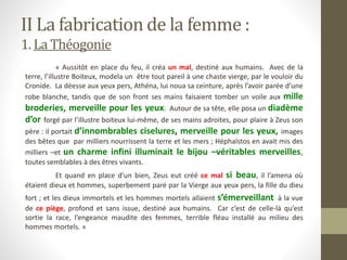 « Aussitôt en place du feu, il créa un mal, destiné aux humains. Avec de la
terre, l’illustre Boiteux, modela un être tout pareil à une chaste vierge, par le vouloir du
Cronide. La déesse aux yeux pers, Athéna, lui noua sa ceinture, après l’avoir parée d’une
robe blanche, tandis que de son front ses mains faisaient tomber un voile aux mille
broderies, merveille pour les yeux. Autour de sa tête, elle posa un diadème
d’or forgé par l’illustre boiteux lui-même, de ses mains adroites, pour plaire à Zeus son
père : il portait d’innombrables ciselures, merveille pour les yeux, images
des bêtes que par milliers nourrissent la terre et les mers ; Héphaïstos en avait mis des
milliers –et un charme infini illuminait le bijou –véritables merveilles,
toutes semblables à des êtres vivants.
Et quand en place d’un bien, Zeus eut créé ce mal si beau, il l’amena où
étaient dieux et hommes, superbement paré par la Vierge aux yeux pers, la fille du dieu
fort ; et les dieux immortels et les hommes mortels allaient s’émerveillant à la vue
de ce piège, profond et sans issue, destiné aux humains. Car c’est de celle-là qu’est
sortie la race, l’engeance maudite des femmes, terrible fléau installé au milieu des
hommes mortels. »
II La fabrication de la femme :
1. La Théogonie
 