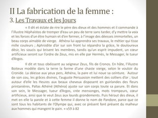 II La fabrication de la femme :
3. LesTravauxetles Jours
« Il dit et éclate de rire le père des dieux et des hommes et il commande à
l’illustre Héphaïstos de tremper d’eau un peu de terre sans tarder, d’y mettre la voix
et les forces d’un être humain et d’en former, à l’image des déesses immortelles, un
beau corps aimable de vierge. Athéna lui apprendra ses travaux, le métier qui tisse
mille couleurs ; Aphrodite d’or sur son front lui répandra la grâce, le douloureux
désir, les soucis qui brisent les membres, tandis qu’un esprit impudent, un cœur
artificieux seront sur l’ordre de Zeus, mis en elle par Hermès, le Messager, le tueur
d’Argos.
Il dit et tous obéissent au seigneur Zeus, fils de Cronos. En hâte, l’illustre
Boiteux modèle dans la terre la forme d’une chaste vierge, selon le vouloir du
Cronide. La déesse aux yeux pers, Athéna, la pare et lui noue sa ceinture. Autour
de son cou, les grâces divines, l’auguste Persuasion mettent des colliers d’or ; tout
autour d’elle les Heures aux beaux cheveux disposent en guirlandes des fleurs
printanières. Pallas Athéné (Athéna) ajuste sur son corps toute sa parure. Et dans
son sein, le Messager, tueur d’Argos, crée mensonges, mots trompeurs, cœur
artificieux, ainsi que le veut Zeus aux lourds grondements. Puis héraut des dieux, il
met en elle la parole et à cette femme il donne le nom de Pandore, parce que ce
sont tous les habitants de l’Olympe qui, avec ce présent font présent du malheur
aux hommes qui mangent le pain. » v59 à 82
 