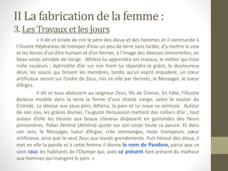 II La fabrication de la femme :
3. LesTravauxetles Jours
« Il dit et éclate de rire le père des dieux et des hommes et il commande à
l’illustre Héphaïstos de tremper d’eau un peu de terre sans tarder, d’y mettre la voix
et les forces d’un être humain et d’en former, à l’image des déesses immortelles, un
beau corps aimable de vierge. Athéna lui apprendra ses travaux, le métier qui tisse
mille couleurs ; Aphrodite d’or sur son front lui répandra la grâce, le douloureux
désir, les soucis qui brisent les membres, tandis qu’un esprit impudent, un cœur
artificieux seront sur l’ordre de Zeus, mis en elle par Hermès, le Messager, le tueur
d’Argos.
Il dit et tous obéissent au seigneur Zeus, fils de Cronos. En hâte, l’illustre
Boiteux modèle dans la terre la forme d’une chaste vierge, selon le vouloir du
Cronide. La déesse aux yeux pers, Athéna, la pare et lui noue sa ceinture. Autour
de son cou, les grâces divines, l’auguste Persuasion mettent des colliers d’or ; tout
autour d’elle les Heures aux beaux cheveux disposent en guirlandes des fleurs
printanières. Pallas Athéné (Athéna) ajuste sur son corps toute sa parure. Et dans
son sein, le Messager, tueur d’Argos, crée mensonges, mots trompeurs, cœur
artificieux, ainsi que le veut Zeus aux lourds grondements. Puis héraut des dieux, il
met en elle la parole et à cette femme il donne le nom de Pandore, parce que ce
sont tous les habitants de l’Olympe qui, avec ce présent font présent du malheur
aux hommes qui mangent le pain. »
 