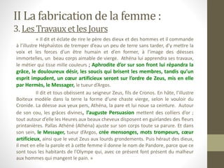 II La fabrication de la femme :
3. LesTravauxetles Jours
« Il dit et éclate de rire le père des dieux et des hommes et il commande
à l’illustre Héphaïstos de tremper d’eau un peu de terre sans tarder, d’y mettre la
voix et les forces d’un être humain et d’en former, à l’image des déesses
immortelles, un beau corps aimable de vierge. Athéna lui apprendra ses travaux,
le métier qui tisse mille couleurs ; Aphrodite d’or sur son front lui répandra la
grâce, le douloureux désir, les soucis qui brisent les membres, tandis qu’un
esprit impudent, un cœur artificieux seront sur l’ordre de Zeus, mis en elle
par Hermès, le Messager, le tueur d’Argos.
Il dit et tous obéissent au seigneur Zeus, fils de Cronos. En hâte, l’illustre
Boiteux modèle dans la terre la forme d’une chaste vierge, selon le vouloir du
Cronide. La déesse aux yeux pers, Athéna, la pare et lui noue sa ceinture. Autour
de son cou, les grâces divines, l’auguste Persuasion mettent des colliers d’or ;
tout autour d’elle les Heures aux beaux cheveux disposent en guirlandes des fleurs
printanières. Pallas Athéné (Athéna) ajuste sur son corps toute sa parure. Et dans
son sein, le Messager, tueur d’Argos, crée mensonges, mots trompeurs, cœur
artificieux, ainsi que le veut Zeus aux lourds grondements. Puis héraut des dieux,
il met en elle la parole et à cette femme il donne le nom de Pandore, parce que ce
sont tous les habitants de l’Olympe qui, avec ce présent font présent du malheur
aux hommes qui mangent le pain. »
 