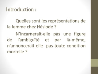 Introduction :
Quelles sont les représentations de
la femme chez Hésiode ?
N’incarnerait-elle pas une figure
de l’ambiguïté et par là-même,
n’annoncerait-elle pas toute condition
mortelle ?
 