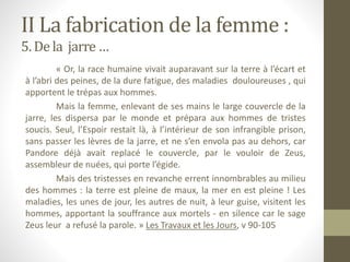 II La fabrication de la femme :
5. De la jarre…
« Or, la race humaine vivait auparavant sur la terre à l’écart et
à l’abri des peines, de la dure fatigue, des maladies douloureuses , qui
apportent le trépas aux hommes.
Mais la femme, enlevant de ses mains le large couvercle de la
jarre, les dispersa par le monde et prépara aux hommes de tristes
soucis. Seul, l’Espoir restait là, à l’intérieur de son infrangible prison,
sans passer les lèvres de la jarre, et ne s’en envola pas au dehors, car
Pandore déjà avait replacé le couvercle, par le vouloir de Zeus,
assembleur de nuées, qui porte l’égide.
Mais des tristesses en revanche errent innombrables au milieu
des hommes : la terre est pleine de maux, la mer en est pleine ! Les
maladies, les unes de jour, les autres de nuit, à leur guise, visitent les
hommes, apportant la souffrance aux mortels - en silence car le sage
Zeus leur a refusé la parole. » Les Travaux et les Jours, v 90-105
 