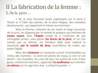 II La fabrication de la femme :
5. De la jarre…
« Or, la race humaine vivait auparavant sur la terre à
l’écart et à l’abri des peines, de la dure fatigue, des maladies
douloureuses , qui apportent le trépas aux hommes.
Mais la femme, enlevant de ses mains le large couvercle
de la jarre, les dispersa par le monde et prépara aux hommes de
tristes soucis. Seul, l’Espoir restait là, à l’intérieur de son
infrangible prison, sans passer les lèvres de la jarre, et ne s’en
envola pas au dehors, car Pandore déjà avait replacé le
couvercle, par le vouloir de Zeus, assembleur de nuées, qui
porte l’égide.
Mais des tristesses en revanche errent innombrables au
milieu des hommes : la terre est pleine de maux, la mer en est
pleine ! Les maladies, les unes de jour, les autres de nuit, à leur
guise, visitent les hommes, apportant la souffrance aux mortels-
en silence car le sage Zeus leur a refusé la parole. »
 