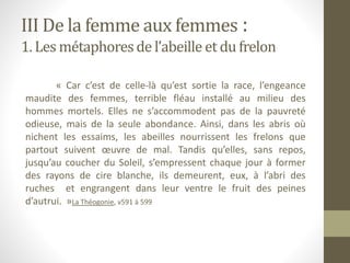 III De la femme aux femmes :
1. Les métaphoresde l’abeille et du frelon
« Car c’est de celle-là qu’est sortie la race, l’engeance
maudite des femmes, terrible fléau installé au milieu des
hommes mortels. Elles ne s’accommodent pas de la pauvreté
odieuse, mais de la seule abondance. Ainsi, dans les abris où
nichent les essaims, les abeilles nourrissent les frelons que
partout suivent œuvre de mal. Tandis qu’elles, sans repos,
jusqu’au coucher du Soleil, s’empressent chaque jour à former
des rayons de cire blanche, ils demeurent, eux, à l’abri des
ruches et engrangent dans leur ventre le fruit des peines
d’autrui. »La Théogonie, v591 à 599
 