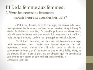 III De la femme aux femmes :
2. Vivre heureuxsans femme ou
mourirheureuxavec deshéritiers?
« Celui qui, fuyant, avec le mariage, les œuvres de souci
qu’apportent les femmes, refuse de se marier, et qui lorsqu’il
atteint la vieillesse maudite, n’a pas d’appui pour ses vieux jours,
celui-là sans doute ne voit pas le pain lui manquer, tant qu’il vit,
mais dès qu’il meurt, son bien est partagé entre collatéraux.
Et celui, en revanche, qui dans son lot, trouve le mariage,
peut rencontrer sans doute une bonne épouse, de sain
jugement ; mais, même alors il voit toute sa vie le mal
compenser le bien ; et s’il tombe sur une espèce folle, alors, sa
vie durant, il porte en sa poitrine un chagrin qui ne quitte plus
son âme ni son cœur, et son mal est sans remède. »
La Théogonie, v603 à 612
 