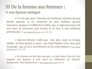 III De la femme aux femmes :
3. une épouseambiguë
« Il n’est pas pour l’homme de meilleure aubaine qu’une
bonne épouse, ni en revanche de pire malheur qu’une
mauvaise, toujours à l’affût de la table, qui, si vigoureux que soit
son mari, le consume sans torche et le livre à une vieillesse
prématurée. » Les Travaux et les Jours , vers 702 - 705
« Qu’une femme n’aille pas non plus, avec sa croupe
attifée, te faire perdre le sens ; son babil flatteur n’en veut qu’à
ta grange : qui se fie à une femme, se fie à des voleurs » Les Travaux
et les Jours vers 373 - 375
« Un homme ne doit pas non plus se laver dans l’eau où s’est
baignée une femme: à cela aussi un châtiment est attaché,
temporaire, mais douloureux ». Les Travaux et les Jours v753-755
 