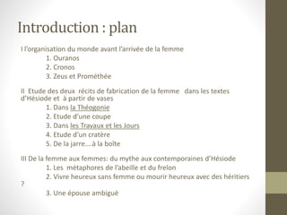 Introduction : plan
I l’organisation du monde avant l’arrivée de la femme
1. Ouranos
2. Cronos
3. Zeus et Prométhée
II Etude des deux récits de fabrication de la femme dans les textes
d’Hésiode et à partir de vases
1. Dans la Théogonie
2. Etude d’une coupe
3. Dans les Travaux et les Jours
4. Etude d’un cratère
5. De la jarre….à la boîte
III De la femme aux femmes: du mythe aux contemporaines d’Hésiode
1. Les métaphores de l’abeille et du frelon
2. Vivre heureux sans femme ou mourir heureux avec des héritiers
?
3. Une épouse ambiguë
 