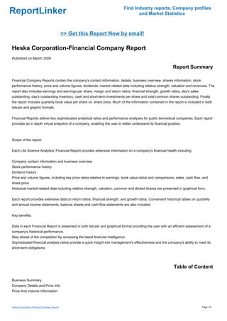 Find Industry reports, Company profiles
ReportLinker                                                                      and Market Statistics



                                             >> Get this Report Now by email!

Heska Corporation-Financial Company Report
Published on March 2009

                                                                                                             Report Summary

Financial Company Reports contain the company's contact information, details, business overview, shares information, stock
performance history, price and volume figures, dividends, market related data including relative strength, valuation and revenues. The
report also includes earnings and earnings per share, margin and return ratios, financial strength, growth ratios, day's sales
outstanding, day's outstanding inventory, cash and short-term investments per share and total common shares outstanding. Finally
the report includes quarterly book value per share vs. share price. Much of the information contained in the report is included in both
tabular and graphic formats.


Financial Reports deliver key sophisticated analytical ratios and performance analyses for public biomedical companies. Each report
provides an in depth virtual snapshot of a company, enabling the user to better understand its financial position.



Scope of the report:


Each Life Science Analytics' Financial Report provides extensive information on a company's financial health including:


Company contact information and business overview
Stock performance history
Dividend history
Price and volume figures, including key price ratios relative to earnings, book value ratios and comparisons, sales, cash flow, and
share price
Historical market-related data including relative strength, valuation, common and diluted shares are presented in graphical form.


Each report provides extensive data on return ratios, financial strength, and growth ratios. Convenient historical tables on quarterly
and annual income statements, balance sheets and cash flow statements are also included.


Key benefits:


Data in each Financial Report is presented in both tabular and graphical format providing the user with an efficient assessment of a
company's historical performance.
Stay ahead of the competition by accessing the latest financial intelligence.
Sophisticated financial analysis ratios provide a quick insight into management's effectiveness and the company's ability to meet its
short-term obligations.




                                                                                                             Table of Content

Business Summary
Company Details and Price Info
Price And Volume Information



Heska Corporation-Financial Company Report                                                                                       Page 1/4
 