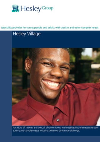 Hesley Village
For adults of 18 years and over, all of whom have a learning disability, often together with
autism; and complex needs including behaviour which may challenge.
Specialist provider for young people and adults with autism and other complex needs
 