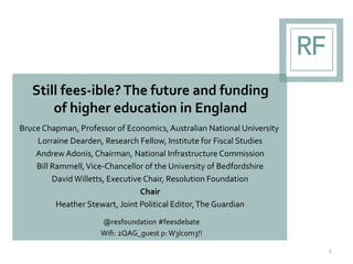 Still fees-ible? The future and funding
of higher education in England
Bruce Chapman, Professor of Economics,Australian National University
Lorraine Dearden, Research Fellow, Institute for Fiscal Studies
Andrew Adonis, Chairman, National Infrastructure Commission
Bill Rammell,Vice-Chancellor of the University of Bedfordshire
David Willetts, Executive Chair, Resolution Foundation
Chair
Heather Stewart, Joint Political Editor,The Guardian
@resfoundation #feesdebate
Wifi: 2QAG_guest p: W3lc0m3!!
1
 