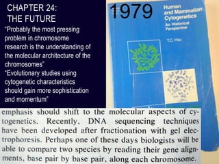 CHAPTER 24:
THE FUTURE
“Probably the most pressing
problem in chromosome
research is the understanding of
the molecular architecture of the
chromosomes”
“Evolutionary studies using
cytogenetic characteristics
should gain more sophistication
and momentum”
1979
 