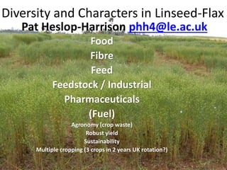 Diversity and Characters in Linseed-Flax
Pat Heslop-Harrison phh4@le.ac.uk
Food
Fibre
Feed
Feedstock / Industrial
Pharmaceuticals
(Fuel)
Agronomy (crop waste)
Robust yield
Sustainability
Multiple cropping (3 crops in 2 years UK rotation?)
 