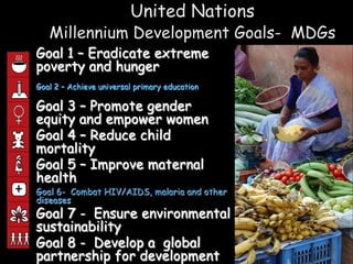 United Nations
       Millennium Development Goals- MDGs
• Goal 1 – Eradicate extreme
  poverty and hunger
•
    Goal 2 – Achieve universal primary education

• Goal 3 – Promote gender
  equity and empower women
• Goal 4 – Reduce child
  mortality
• Goal 5 – Improve maternal
  health
• Goal 6- Combat HIV/AIDS, malaria and other
  diseases
• Goal 7 - Ensure environmental
  sustainability
• Goal 8 - Develop a global
  partnership for development
 
