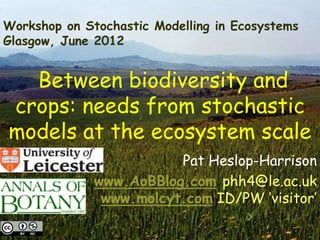 Workshop on Stochastic Modelling in Ecosystems
Glasgow, June 2012


  Between biodiversity and
crops: needs from stochastic
models at the ecosystem scale
                         Pat Heslop-Harrison
              www.AoBBlog.com phh4@le.ac.uk
               www.molcyt.com ID/PW „visitor‟

13/06/2012                                       1
 