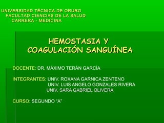 UNIVERSIDAD TÉCNICA DE ORURO
 FACULTAD CIENCIAS DE LA SALUD
    CARRERA - MEDICINA




             HEMOSTASIA Y
         COAGULACIÓN SANGUÍNEA

    DOCENTE: DR. MÁXIMO TERÁN GARCÍA

    INTEGRANTES: UNIV. ROXANA GARNICA ZENTENO
                 UNIV. LUIS ANGELO GONZALES RIVERA
                UNIV. SARA GABRIEL OLIVERA

    CURSO: SEGUNDO “A”
 