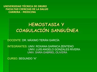 HEMOSTASIA Y  COAGULACIÓN SANGUÍNEA DOCENTE:  DR. MÁXIMO TERÁN GARCÍA INTEGRANTES:  UNIV.   ROXANA GARNICA ZENTENO UNIV. LUIS ANGELO GONZALES RIVERA UNIV. SARA GABRIEL OLIVERA CURSO:  SEGUNDO “A” UNIVERSIDAD TÉCNICA DE ORURO   FACULTAD CIENCIAS DE LA SALUD    CARRERA - MEDICINA 