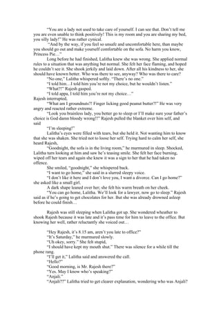 “You are a lady not used to take care of yourself. I can see that. Don’t tell me
you are even unable to think positively! This is my room and you are sharing my bed,
you silly lady!” He was rather cynical.
         “And by the way, if you feel so unsafe and uncomfortable here, than maybe
you should go out and make yourself comfortable on the sofa. No harm you know,
Princess Pie…”
        Long before he had finished, Lalitha knew she was wrong. She applied normal
rules to a situation that was anything but normal. She felt her face flaming, and hoped
he couldn’t see it. She shook jerkily and laid down. After all his kindness to her, she
should have known better. Who was there to see, anyway? Who was there to care?
        “No one,” Lalitha whispered softly. “There’s no one.”
        “I told him…I told him you’re not my choice, but he wouldn’t listen.”
        “What?!” Rajesh gasped.
        “I told appa, I told him you’re not my choice…”
Rajesh interrupted,
        “What am I groundnuts?! Finger licking good peanut butter?!” He was very
angry and reacted rather extreme.
        “Look you brainless lady, you better go to sleep or I’ll make sure your father’s
choice is God damn bloody wrong!!” Rajesh pulled the blanket over him self, and
said
        “I’m sleeping!”
        Lalitha’s eyes were filled with tears, but she held it. Not wanting him to know
that she was shaken. She tried not to loose her self. Trying hard to calm her self, she
heard Rajesh,
        “Goodnight, the sofa is in the living room,” he murmured in sleep. Shocked,
Lalitha turn looking at him and saw he’s teasing smile. She felt her face burning,
wiped off her tears and again she knew it was a sign to her that he had taken no
offence.
        She smiled, “goodnight,” she whispered back.
        “I want to go home,” she said in a slurred sleepy voice.
        “I don’t like it here and I don’t love you, I want a divorce. Can I go home?”
she asked like a small girl.
        A dark shape leaned over her; she felt his warm breath on her cheek.
        “You can go home, Lalitha. We’ll look for a lawyer, now go to sleep.” Rajesh
said as if he’s going to get chocolates for her. But she was already drowned asleep
before he could finish…

       Rajesh was still sleeping when Lalitha got up. She wondered wheather to
shook Rajesh because it was late and it’s pass time for him to leave to the office. But
knowing her well, rather reluctantly she voiced out…

       “Hey Rajesh, it’s 8.15 am, aren’t you late to office?”
       “It’s Saturday,” he murmured slowly.
       “Uh okey, sorry.” She felt stupid,
       “I should have kept my mouth shut.” There was silence for a while till the
phone rang.
       “I’ll get it,” Lalitha said and answered the call.
       “Hello?”
       “Good morning, is Mr. Rajesh there?”
       “Yes. May I know who’s speaking?”
       “Anjali.”
       “Anjali??” Lalitha tried to get clearer explanation, wondering who was Anjali?
 