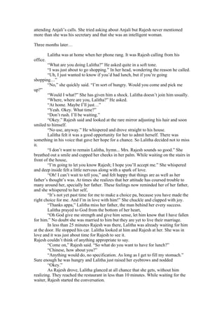 attending Anjali’s calls. She tried asking about Anjali but Rajesh never mentioned
more than she was his secretary and that she was an intelligent woman.

Three months later…

          Lalitha was at home when her phone rang. It was Rajesh calling from his
office.
        “What are you doing Lalitha?” He asked quite in a soft tone.
        “I was just about to go shopping.” In her head, wondering the reason he called.
        “Uh, I just wanted to know if you’d had lunch, but if you’re going
shopping…”
        “No,” she quickly said. “I’m sort of hungry. Would you come and pick me
up?”
        “Would I what?” She has given him a shock. Lalitha doesn’t join him usually.
        “Where, where are you, Lalitha?” He asked.
        “At home. Maybe I’ll just…”
        “Yeah. Okey. What time?”
        “Don’t rush. I’ll be waiting.”
        “Okey.” Rajesh said and looked at the rare mirror adjusting his hair and soon
smiled to himself.
        “No use, anyway.” He whispered and drove straight to his house.
        Lalitha felt it was a good opportunity for her to admit herself. There was
something in his voice that gave her hope for a chance. So Lalitha decided not to miss
it.
        “I don’t want to remain Lalitha, hymn... Mrs. Rajesh sounds so good.” She
breathed out a smile and cupped her cheeks in her palm. While waiting on the stairs in
front of the house,
        “I’m going to let you know Rajesh; I hope you’ll accept me.” She whispered
and deep inside felt a little nervous along with a spark of love.
        “Oh! I can’t wait to tell you,” and felt happy that things are as well as her
father’s thought’s was. At times she realizes that her attitude has coursed trouble to
many around her, specially her father. These feelings now reminded her of her father,
and she whispered to her self,
        “It’s not yet past time for me to make a choice pa, because you have made the
right choice for me. And I’m in love with him!” She chuckle and clapped with joy.
        “Thanks appa,” Lalitha miss her father, the man behind her every success.
        Lalitha prayed to God from the bottom of her heart,
        “Oh God give me strength and give him sense, let him know that I have fallen
for him.” No doubt she was married to him but they are yet to live their marriage.
        In less than 25 minutes Rajesh was there, Lalitha was already waiting for him
at the door. He stopped his car. Lalitha looked at him and Rajesh at her. She was in
love and it was just about time for Rajesh to see it.
Rajesh couldn’t think of anything appropriate to say.
        “Come on,” Rajesh said. “So what do you want to have for lunch?”
        “Chinese, how about you?”
        “Anything would do, no specification. As long as I get to fill my stomach.”
Sure enough he was hungry and Lalitha just raised her eyebrows and nodded
        “Okey.”
        As Rajesh drove, Lalitha glanced at all chance that she gets, without him
realizing. They reached the restaurant in less than 10 minutes. While waiting for the
waiter, Rajesh started the conversation.
 