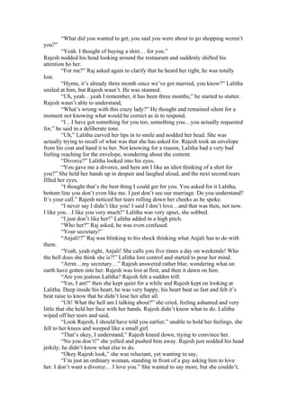 “What did you wanted to get, you said you were about to go shopping weren’t
you?”
         “Yeah. I thought of buying a shirt… for you.”
Rajesh nodded his head looking around the restaurant and suddenly shifted his
attention ho her.
         “For me?” Raj asked again to clarify that he heard her right, he was totally
lost.
         “Hymn, it’s already three month since we’ve got married, you know?” Lalitha
smiled at him, but Rajesh wasn’t. He was stunned.
         “Uh, yeah…yeah I remember, it has been three months,” he started to stutter.
Rajesh wasn’t able to understand,
         “What’s wrong with this crazy lady?” He thought and remained silent for a
moment not knowing what would be correct as in to respond.
         “I…I have got something for you too, something you…you actually requested
for,” he said in a deliberate tone.
         “Uh,” Lalitha curved her lips in to smile and nodded her head. She was
actually trying to recall of what was that she has asked for. Rajesh took an envelope
from his coat and hand it to her. Not knowing for a reason, Lalitha had a very bad
feeling reaching for the envelope, wondering about the content.
         “Divorce?” Lalitha looked into his eyes.
         “You gave me a divorce, and here am I like an idiot thinking of a shirt for
you?” She held her hands up in despair and laughed aloud, and the next second tears
filled her eyes.
         “I thought that’s the best thing I could get for you. You asked for it Lalitha,
bottom line you don’t even like me. I just don’t see our marriage. Do you understand?
It’s your call.” Rajesh noticed her tears rolling down her cheeks as he spoke.
         “I never say I didn’t like you! I said I don’t love…and that was then, not now.
I like you…I like you very much!” Lalitha was very upset, she sobbed.
         “I just don’t like her!” Lalitha added in a high pitch.
         “Who her?” Raj asked, he was even confused.
         “Your secretary!”
         “Anjali!?” Raj was blinking to his shock thinking what Anjali has to do with
them.
         “Yeah, yeah right, Anjali! She calls you five times a day on weekends! Who
the hell does she think she is?!” Lalitha lost control and started to pour her mind.
         “Arrm…my secretary…” Rajesh answered rather blur, wondering what on
earth have gotten into her. Rajesh was lost at first, and then it dawn on him.
         “Are you jealous Lalitha? Rajesh felt a sudden trill.
         “Yes, I am!” then she kept quiet for a while and Rajesh kept on looking at
Lalitha. Deep inside his heart, he was very happy, his heart beat so fast and felt it’s
beat raise to know that he didn’t lose her after all.
         “Uh! What the hell am I talking about?” she cried, feeling ashamed and very
little that she held her face with her hands. Rajesh didn’t know what to do. Lalitha
wiped off her tears and said,
         “Look Rajesh, I should have told you earlier,” unable to hold her feelings, she
fell to her knees and weeped like a small girl.
         “That’s okey, I understand,” Rajesh kneed down, trying to convince her.
         “No you don’t!” she yelled and pushed him away. Rajesh just nodded his head
jerkily; he didn’t know what else to do.
         “Okey Rajesh look,” she was reluctant, yet wanting to say,
         “I’m just an ordinary woman, standing in front of a guy asking him to love
her. I don’t want a divorce… I love you.” She wanted to say more, but she couldn’t,
 