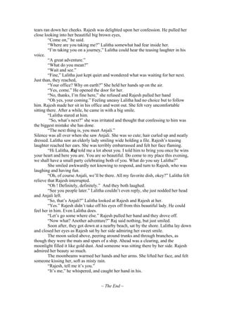tears ran down her cheeks. Rajesh was delighted upon her confession. He pulled her
close looking into her beautiful big brown eyes,
         “Come on,” he said.
         “Where are you taking me?” Lalitha somewhat had fear inside her.
         “I’m taking you on a journey,” Lalitha could hear the teasing laughter in his
voice.
         “A great adventure.”
         “What do you mean?”
         “Wait and see.”
         “Fine,” Lalitha just kept quiet and wondered what was waiting for her next.
Just than, they reached,
         “Your office? Why on earth?” She held her hands up on the air.
         “Yes, come.” He opened the door for her.
         “No, thanks, I’m fine here,” she refused and Rajesh pulled her hand
         “Oh yes, your coming.” Feeling uneasy Lalitha had no choice but to follow
him. Rajesh made her sit in his office and went out. She felt very uncomfortable
sitting there. After a while, he came in with a big smile.
         “Lalitha stared at him.
          “So, what’s next?” she was irritated and thought that confessing to him was
the biggest mistake she has done.
         “The next thing is, you meet Anjali.”
Silence was all over when she saw Anjali. She was so cute; hair curled up and neatly
dressed. Lalitha saw an elderly lady smiling wide holding a file. Rajesh’s teasing
laughter reached her ears. She was terribly embarrassed and felt her face flaming.
         “Hi Lalitha, Raj told me a lot about you. I told him to bring you once he wins
your heart and here you are. You are so beautiful. Do come to my place this evening,
we shall have a small party celebrating both of you. What do you say Lalitha?”
         She smiled awkwardly not knowing to respond, and turn to Rajesh, who was
laughing and having fun.
         “Oh, of course Anjali, we’ll be there. All my favorite dish, okey?” Lalitha felt
relieve that Rajesh interrupted.
         “Oh ! Definitely, definitely.” And they both laughed.
         “See you people later.” Lalitha couldn’t even reply, she just nodded her head
and Anjali left.
         “So, that’s Anjali?” Lalitha looked at Rajesh and Rajesh at her.
         “Yes.” Rajesh didn’t take off his eyes off from this beautiful lady. He could
feel her in him. Even Lalitha does.
         “Let’s go some where else.” Rajesh pulled her hand and they drove off.
         “Now what? Another adventure?” Raj said nothing, but just smiled.
         Soon after, they got down at a nearby beach, sat by the shore. Lalitha lay down
and closed her eyes as Rajesh sat by her side admiring her sweet smile.
         The moon sailed above, peering around trunks and through branches, as
though they were the mats and spars of a ship. Ahead was a clearing, and the
moonlight filled it like gold dust. And someone was sitting there by her side. Rajesh
admired her beauty so much.
         The moonbeams warmed her hands and her arms. She lifted her face, and felt
someone kissing her, soft as misty rain.
         “Rajesh, tell me it’s you.”
         “It’s me,” he whispered, and caught her hand in his.


                                      ~ The End ~
 